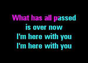 What has all passed
is over now

I'm here with you
I'm here with you