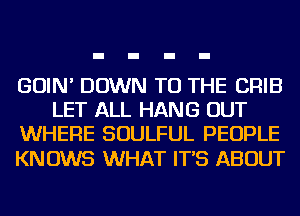 GOIN' DOWN TO THE CRIB
LET ALL HANG OUT
WHERE SOULFUL PEOPLE

KNOWS WHAT IT'S ABOUT