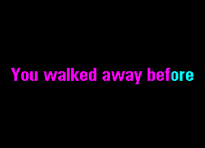 You walked away before