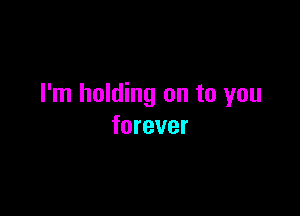 I'm holding on to you

forever