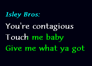 Isle)! Brosr

You're contagious

Touch me baby
Give me what ya got