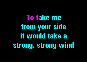 To take me
from your side

it would take a
strong. strong wind