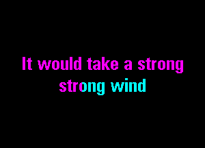 It would take a strong

strong wind