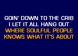 GOIN' DOWN TO THE CRIB
I LET IT ALL HANG OUT
WHERE SOULFUL PEOPLE
KNOWS WHAT IT'S ABOUT