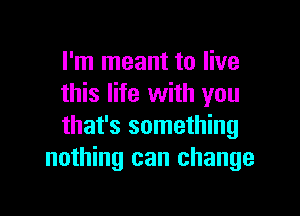 I'm meant to live
this life with you

that's something
nothing can change