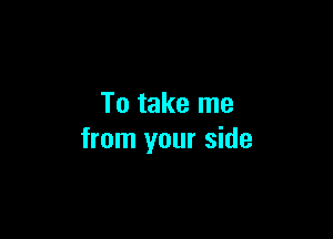 To take me

from your side