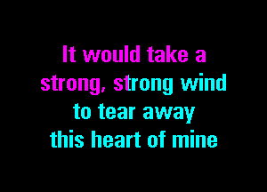 It would take a
strong. strong wind

to tear away
this heart of mine