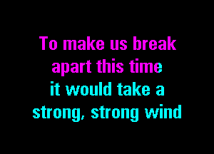 To make us break
apart this time

it would take a
strong. strong wind