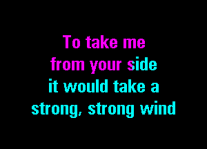 To take me
from your side

it would take a
strong. strong wind