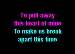 To pull away
this heart of mine

To make us break
apart this time