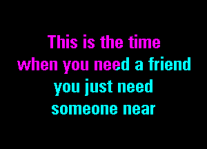 This is the time
when you need a friend

you just need
someone near