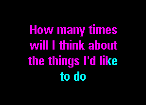 How many times
will I think about

the things I'd like
to do