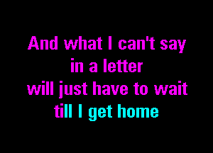 And what I can't say
in a letter

will just have to wait
till I get home