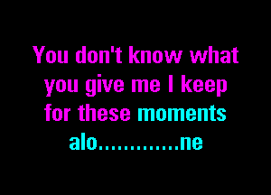 You don't know what
you give me I keep

for these moments
alo ............. ne