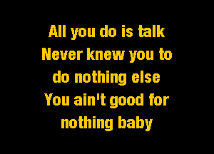 All you do is talk
Never knew you to

do nothing else
You ain't good for
nothing baby
