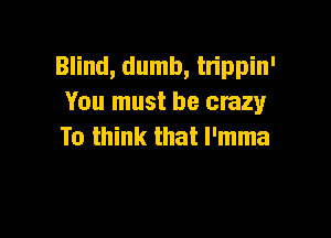 Blind, dumb, tn'ppin'
You must be crazy

To think that l'mma