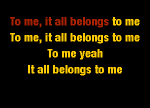 To me, it all belongs to me
To me, it all belongs to me

To me yeah
It all belongs to me