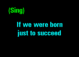 (Sing)

If we were born

just to succeed