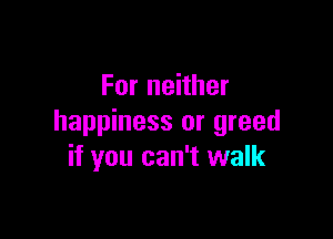 For neither

happiness or greed
if you can't walk