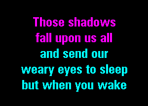 Those shadows
fall upon us all

and send our
weary eyes to sleep
but when you wake