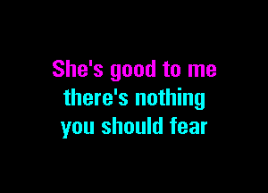 She's good to me

there's nothing
you should fear