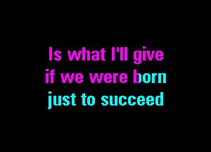 Is what I'll give

if we were born
iust to succeed