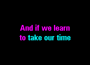 And if we learn

to take our time