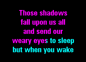 Those shadows
fall upon us all

and send our
weary eyes to sleep
but when you wake