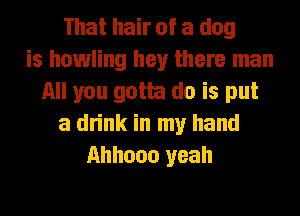 That hair of a dog
is howling hey there man
All you gotta do is put
a drink in my hand
Ahhooo yeah