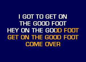 I GOT TO GET ON
THE GOOD FOOT
HEY ON THE GOOD FOOT
GET ON THE GOOD FOOT
COME OVER