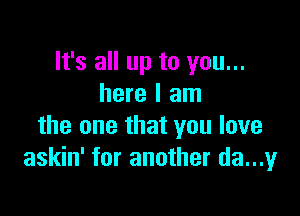 It's all up to you...
here I am

the one that you love
askin' for another da...y