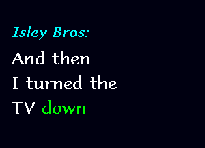 Isle)! Brosr

And then
I turned the
TV down