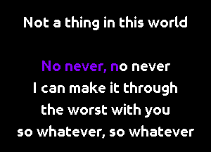 Not a thing in this world

No never, no never
I can make it through
the worst with you
so whatever, so whatever