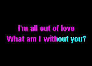 I'm all out of love

What am I without you?