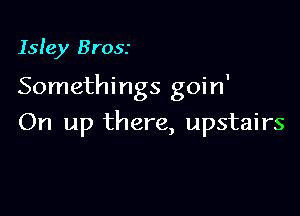 Isle)! Brosr

Somethings goin'

On up there, upstairs