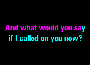 And what would you say

if I called on you now?