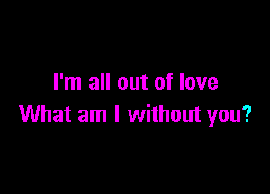 I'm all out of love

What am I without you?