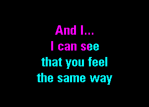 And I...
I can see

that you feel
the same way