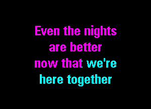 Even the nights
are better

now that we're
here together