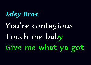 Isle)! Brosr

You're contagious

Touch me baby
Give me what ya got