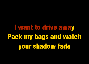 I want to dn'ue away

Pack my bags and watch
your shadow fade