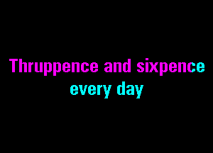 Thruppence and Sixpence

every day