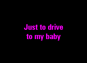 Just to drive

to my baby