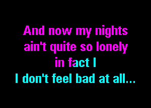 And now my nights
ain't quite so lonely

in fact I
I don't feel bad at all...