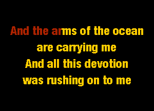 And the arms of the ocean
are carrying me
And all this devotion
was rushing on to me