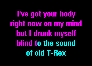 I've got your body
right now on my mind

but I drunk myself
blind to the sound
of old T-Rex