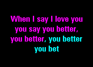 When I say I love you
you say you better,

you better, you better
you bet