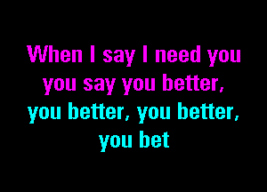 When I say I need you
you say you better,

you better, you better,
you bet