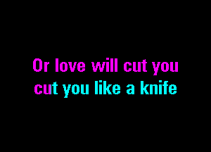 0r love will cut you

cut you like a knife