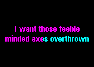 I want those feeble

minded axes overthrown
